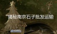 “揭秘南京石子批发运输门店一站式服务，成就建材运输新标杆”（南京石子价格多少钱一吨） 